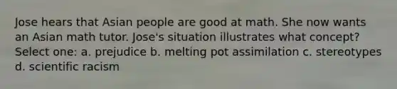 Jose hears that Asian people are good at math. She now wants an Asian math tutor. Jose's situation illustrates what concept? Select one: a. prejudice b. melting pot assimilation c. stereotypes d. scientific racism