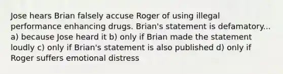 Jose hears Brian falsely accuse Roger of using illegal performance enhancing drugs. Brian's statement is defamatory... a) because Jose heard it b) only if Brian made the statement loudly c) only if Brian's statement is also published d) only if Roger suffers emotional distress