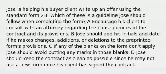 Jose is helping his buyer client write up an offer using the standard form 2-T. Which of these is a guideline Jose should follow when completing the form? A Encourage his client to consult with an attorney regarding the consequences of the contract and its provisions. B Jose should add his initials and date if he makes changes, additions, or deletions to the preprinted form's provisions. C If any of the blanks on the form don't apply, Jose should avoid putting any marks in those blanks. D Jose should keep the contract as clean as possible since he may not use a new form once his client has signed the contract.