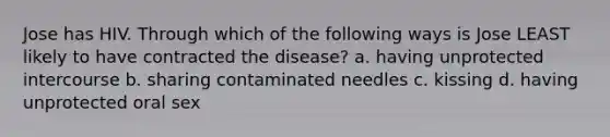 Jose has HIV. Through which of the following ways is Jose LEAST likely to have contracted the disease? a. having unprotected intercourse b. sharing contaminated needles c. kissing d. having unprotected oral sex