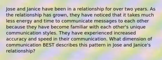 Jose and Janice have been in a relationship for over two years. As the relationship has grown, they have noticed that it takes much less energy and time to communicate messages to each other because they have become familiar with each other's unique communication styles. They have experienced increased accuracy and speed in their communication. What dimension of communication BEST describes this pattern in Jose and Janice's relationship?