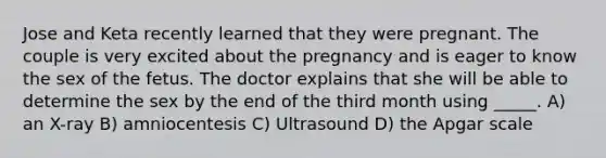 Jose and Keta recently learned that they were pregnant. The couple is very excited about the pregnancy and is eager to know the sex of the fetus. The doctor explains that she will be able to determine the sex by the end of the third month using _____. A) an X-ray B) amniocentesis C) Ultrasound D) the Apgar scale