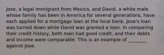 Jose, a legal immigrant from Mexico, and David, a white male whose family has been in America for several generations, have each applied for a mortgage loan at the local bank. Jose's loan was turned down while David was granted a loan. In comparing their credit history, both men had good credit, and their debts and income were comparable. This is an example of ________ against Jose.