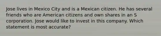 Jose lives in Mexico City and is a Mexican citizen. He has several friends who are American citizens and own shares in an S corporation. Jose would like to invest in this company. Which statement is most accurate?