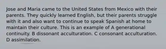 Jose and Maria came to the United States from Mexico with their parents. They quickly learned English, but their parents struggle with it and also want to continue to speak Spanish at home to maintain their culture. This is an example of A generational continuity. B dissonant acculturation. C consonant acculturation. D assimilation.