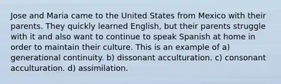 Jose and Maria came to the United States from Mexico with their parents. They quickly learned English, but their parents struggle with it and also want to continue to speak Spanish at home in order to maintain their culture. This is an example of a) generational continuity. b) dissonant acculturation. c) consonant acculturation. d) assimilation.