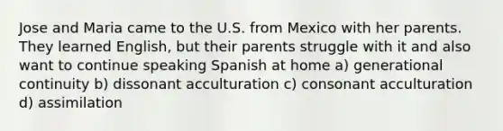 Jose and Maria came to the U.S. from Mexico with her parents. They learned English, but their parents struggle with it and also want to continue speaking Spanish at home a) generational continuity b) dissonant acculturation c) consonant acculturation d) assimilation