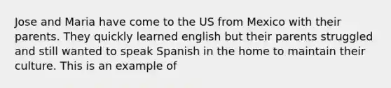 Jose and Maria have come to the US from Mexico with their parents. They quickly learned english but their parents struggled and still wanted to speak Spanish in the home to maintain their culture. This is an example of