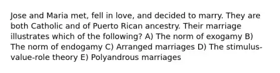 Jose and Maria met, fell in love, and decided to marry. They are both Catholic and of Puerto Rican ancestry. Their marriage illustrates which of the following? A) The norm of exogamy B) The norm of endogamy C) Arranged marriages D) The stimulus-value-role theory E) Polyandrous marriages