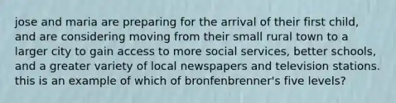 jose and maria are preparing for the arrival of their first child, and are considering moving from their small rural town to a larger city to gain access to more social services, better schools, and a greater variety of local newspapers and television stations. this is an example of which of bronfenbrenner's five levels?