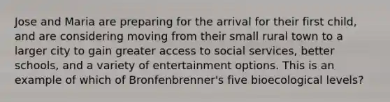 Jose and Maria are preparing for the arrival for their first child, and are considering moving from their small rural town to a larger city to gain greater access to social services, better schools, and a variety of entertainment options. This is an example of which of Bronfenbrenner's five bioecological levels?