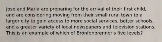 Jose and Maria are preparing for the arrival of their first child, and are considering moving from their small rural town to a larger city to gain access to more social services, better schools, and a greater variety of local newspapers and television stations. This is an example of which of Bronfenbrenner's five levels?