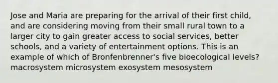 Jose and Maria are preparing for the arrival of their first child, and are considering moving from their small rural town to a larger city to gain greater access to social services, better schools, and a variety of entertainment options. This is an example of which of Bronfenbrenner's five bioecological levels? macrosystem microsystem exosystem mesosystem