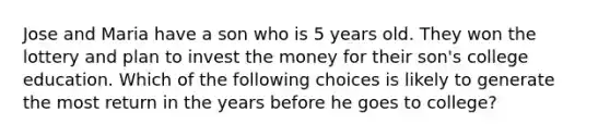 Jose and Maria have a son who is 5 years old. They won the lottery and plan to invest the money for their son's college education. Which of the following choices is likely to generate the most return in the years before he goes to college?