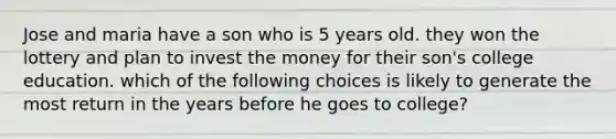 Jose and maria have a son who is 5 years old. they won the lottery and plan to invest the money for their son's college education. which of the following choices is likely to generate the most return in the years before he goes to college?