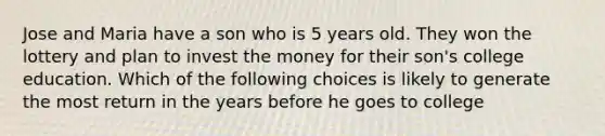 Jose and Maria have a son who is 5 years old. They won the lottery and plan to invest the money for their son's college education. Which of the following choices is likely to generate the most return in the years before he goes to college