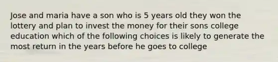 Jose and maria have a son who is 5 years old they won the lottery and plan to invest the money for their sons college education which of the following choices is likely to generate the most return in the years before he goes to college