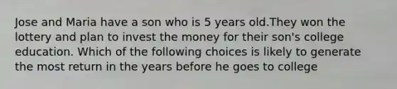 Jose and Maria have a son who is 5 years old.They won the lottery and plan to invest the money for their son's college education. Which of the following choices is likely to generate the most return in the years before he goes to college