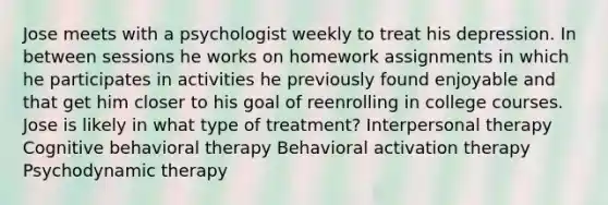 Jose meets with a psychologist weekly to treat his depression. In between sessions he works on homework assignments in which he participates in activities he previously found enjoyable and that get him closer to his goal of reenrolling in college courses. Jose is likely in what type of treatment? Interpersonal therapy Cognitive behavioral therapy Behavioral activation therapy Psychodynamic therapy