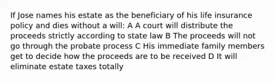 If Jose names his estate as the beneficiary of his life insurance policy and dies without a will: A A court will distribute the proceeds strictly according to state law B The proceeds will not go through the probate process C His immediate family members get to decide how the proceeds are to be received D It will eliminate estate taxes totally