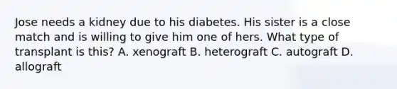 Jose needs a kidney due to his diabetes. His sister is a close match and is willing to give him one of hers. What type of transplant is this? A. xenograft B. heterograft C. autograft D. allograft