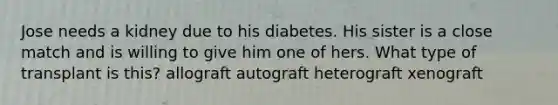 Jose needs a kidney due to his diabetes. His sister is a close match and is willing to give him one of hers. What type of transplant is this? allograft autograft heterograft xenograft