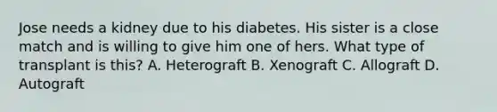 Jose needs a kidney due to his diabetes. His sister is a close match and is willing to give him one of hers. What type of transplant is this? A. Heterograft B. Xenograft C. Allograft D. Autograft