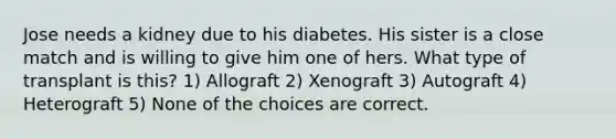 Jose needs a kidney due to his diabetes. His sister is a close match and is willing to give him one of hers. What type of transplant is this? 1) Allograft 2) Xenograft 3) Autograft 4) Heterograft 5) None of the choices are correct.