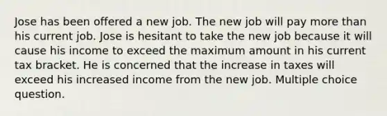 Jose has been offered a new job. The new job will pay more than his current job. Jose is hesitant to take the new job because it will cause his income to exceed the maximum amount in his current tax bracket. He is concerned that the increase in taxes will exceed his increased income from the new job. Multiple choice question.