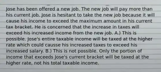 Jose has been offered a new job. The new job will pay <a href='https://www.questionai.com/knowledge/keWHlEPx42-more-than' class='anchor-knowledge'>more than</a> his current job. Jose is hesitant to take the new job because it will cause his income to exceed the maximum amount in his current tax bracket. He is concerned that the increase in taxes will exceed his increased income from the new job. A.) This is possible. Jose's entire taxable income will be taxed at the higher rate which could causse his increased taxes to exceed his increased salary. B.) This is not possible. Only the portion of income that exceeds Jose's current bracket will be taxed at the higher rate, not his total taxable income.