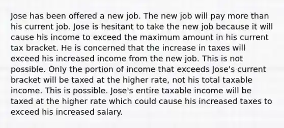 Jose has been offered a new job. The new job will pay more than his current job. Jose is hesitant to take the new job because it will cause his income to exceed the maximum amount in his current tax bracket. He is concerned that the increase in taxes will exceed his increased income from the new job. This is not possible. Only the portion of income that exceeds Jose's current bracket will be taxed at the higher rate, not his total taxable income. This is possible. Jose's entire taxable income will be taxed at the higher rate which could cause his increased taxes to exceed his increased salary.