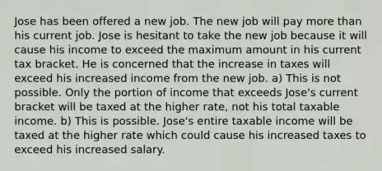 Jose has been offered a new job. The new job will pay <a href='https://www.questionai.com/knowledge/keWHlEPx42-more-than' class='anchor-knowledge'>more than</a> his current job. Jose is hesitant to take the new job because it will cause his income to exceed the maximum amount in his current tax bracket. He is concerned that the increase in taxes will exceed his increased income from the new job. a) This is not possible. Only the portion of income that exceeds Jose's current bracket will be taxed at the higher rate, not his total taxable income. b) This is possible. Jose's entire taxable income will be taxed at the higher rate which could cause his increased taxes to exceed his increased salary.