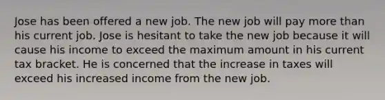 Jose has been offered a new job. The new job will pay more than his current job. Jose is hesitant to take the new job because it will cause his income to exceed the maximum amount in his current tax bracket. He is concerned that the increase in taxes will exceed his increased income from the new job.