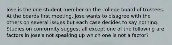 Jose is the one student member on the college board of trustees. At the boards first meeting, Jose wants to disagree with the others on several issues but each case decides to say nothing. Studies on conformity suggest all except one of the following are factors in Jose's not speaking up which one is not a factor?