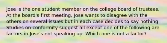 Jose is the one student member on the college board of trustees. At the board's first meeting, Jose wants to disagree with the others on several issues but in each case decides to say nothing. Studies on conformity suggest all except one of the following are factors in Jose's not speaking up. Which one is not a factor?