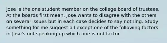 Jose is the one student member on the college board of trustees. At the boards first mean, Jose wants to disagree with the others on several issues but in each case decides to say nothing. Study something for me suggest all except one of the following factors in Jose's not speaking up which one is not factor