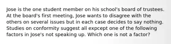 Jose is the one student member on his school's board of trustees. At the board's first meeting, Jose wants to disagree with the others on several issues but in each case decides to say nothing. Studies on conformity suggest all expcept one of the following factors in Jose's not speaking up. Which one is not a factor?