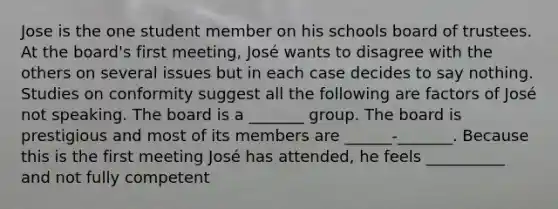 Jose is the one student member on his schools board of trustees. At the board's first meeting, José wants to disagree with the others on several issues but in each case decides to say nothing. Studies on conformity suggest all the following are factors of José not speaking. The board is a _______ group. The board is prestigious and most of its members are ______-_______. Because this is the first meeting José has attended, he feels __________ and not fully competent