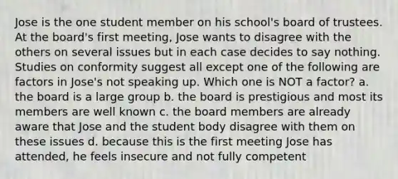 Jose is the one student member on his school's board of trustees. At the board's first meeting, Jose wants to disagree with the others on several issues but in each case decides to say nothing. Studies on conformity suggest all except one of the following are factors in Jose's not speaking up. Which one is NOT a factor? a. the board is a large group b. the board is prestigious and most its members are well known c. the board members are already aware that Jose and the student body disagree with them on these issues d. because this is the first meeting Jose has attended, he feels insecure and not fully competent