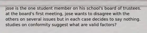 jose is the one student member on his school's board of trustees. at the board's first meeting, jose wants to disagree with the others on several issues but in each case decides to say nothing. studies on conformity suggest what are valid factors?