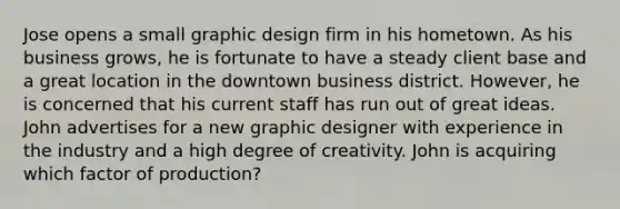 Jose opens a small graphic design firm in his hometown. As his business grows, he is fortunate to have a steady client base and a great location in the downtown business district. However, he is concerned that his current staff has run out of great ideas. John advertises for a new graphic designer with experience in the industry and a high degree of creativity. John is acquiring which factor of production?