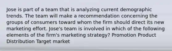 Jose is part of a team that is analyzing current demographic trends. The team will make a recommendation concerning the groups of consumers toward whom the firm should direct its new marketing effort. Jose's team is involved in which of the following elements of the firm's marketing strategy? Promotion Product Distribution Target market