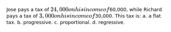 Jose pays a tax of 24,000 on his income of60,000, while Richard pays a tax of 3,000 on his income of30,000. This tax is: a. a flat tax. b. progressive. c. proportional. d. regressive.