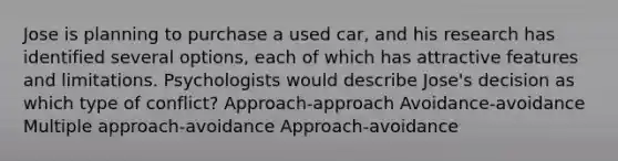 Jose is planning to purchase a used car, and his research has identified several options, each of which has attractive features and limitations. Psychologists would describe Jose's decision as which type of conflict? Approach-approach Avoidance-avoidance Multiple approach-avoidance Approach-avoidance