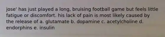 jose' has just played a long, bruising football game but feels little fatigue or discomfort. his lack of pain is most likely caused by the release of a. glutamate b. dopamine c. acetylcholine d. endorphins e. insulin