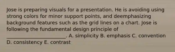 Jose is preparing visuals for a presentation. He is avoiding using strong colors for minor support​ points, and deemphasizing background features such as the grid lines on a chart. Jose is following the fundamental design principle of​ ________________________. A. simplicity B. emphasis C. convention D. consistency E. contrast