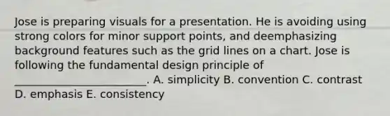Jose is preparing visuals for a presentation. He is avoiding using strong colors for minor support​ points, and deemphasizing background features such as the grid lines on a chart. Jose is following the fundamental design principle of​ ________________________. A. simplicity B. convention C. contrast D. emphasis E. consistency