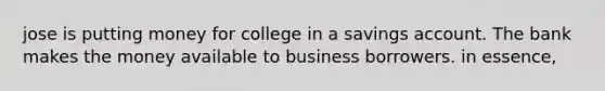 jose is putting money for college in a savings account. The bank makes the money available to business borrowers. in essence,