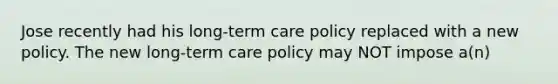 Jose recently had his long-term care policy replaced with a new policy. The new long-term care policy may NOT impose a(n)