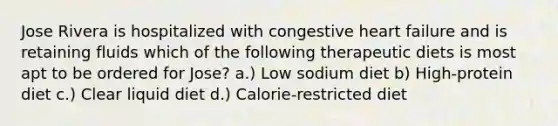 Jose Rivera is hospitalized with congestive heart failure and is retaining fluids which of the following therapeutic diets is most apt to be ordered for Jose? a.) Low sodium diet b) High-protein diet c.) Clear liquid diet d.) Calorie-restricted diet